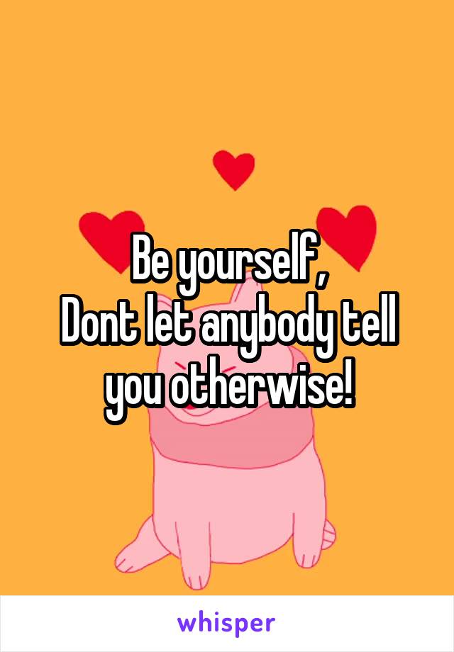 Be yourself,
Dont let anybody tell you otherwise!