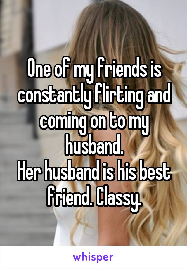 One of my friends is constantly flirting and coming on to my husband.
Her husband is his best friend. Classy.