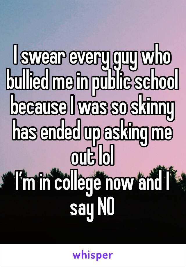 I swear every guy who bullied me in public school because I was so skinny has ended up asking me out lol 
I’m in college now and I say NO 