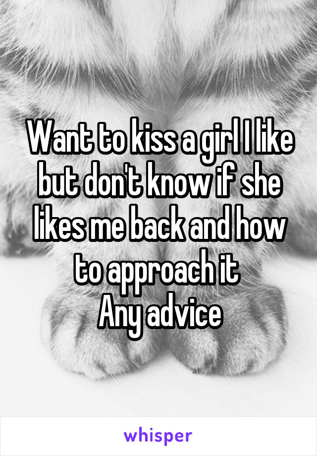 Want to kiss a girl I like but don't know if she likes me back and how to approach it 
Any advice