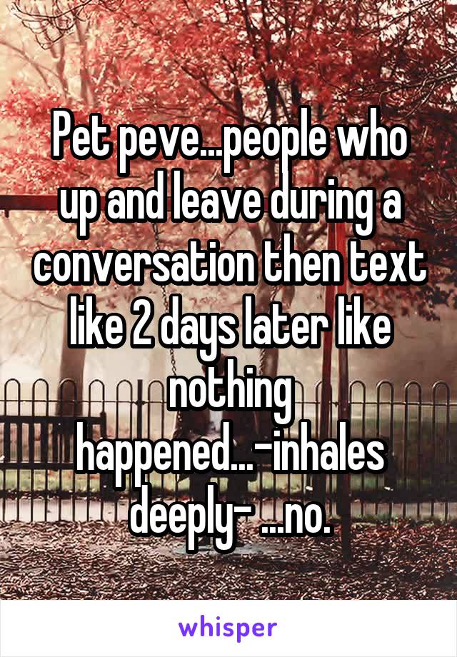 Pet peve...people who up and leave during a conversation then text like 2 days later like nothing happened...-inhales deeply- ...no.