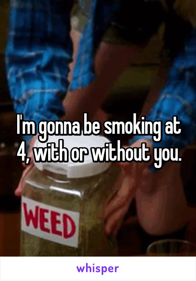 I'm gonna be smoking at 4, with or without you.