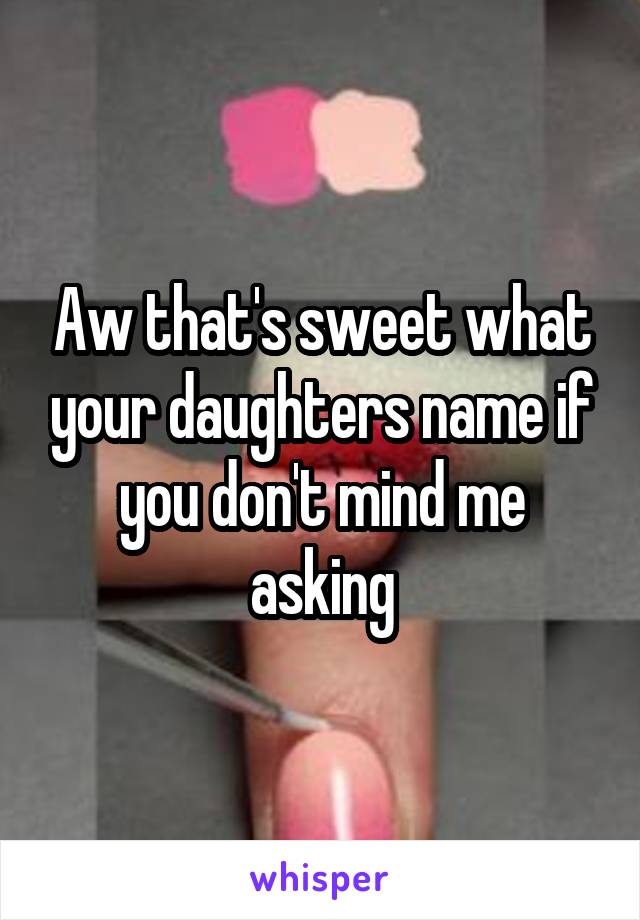 Aw that's sweet what your daughters name if you don't mind me asking