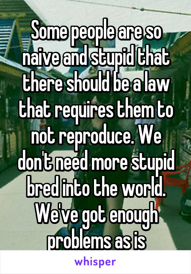 Some people are so naive and stupid that there should be a law that requires them to not reproduce. We don't need more stupid bred into the world. We've got enough problems as is