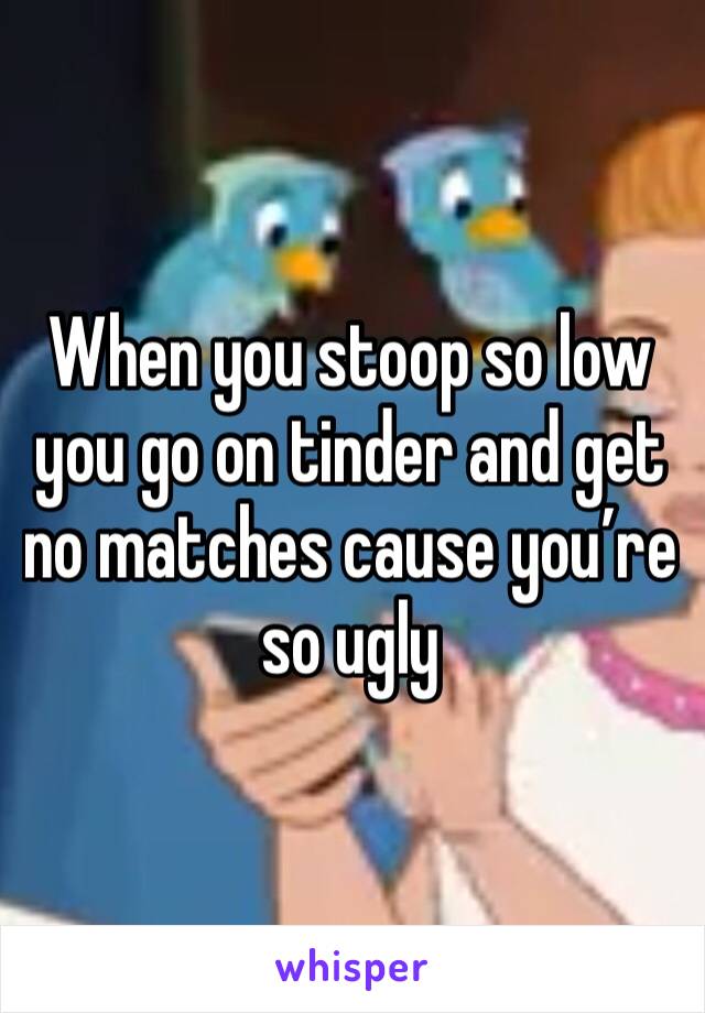 When you stoop so low you go on tinder and get no matches cause you’re so ugly