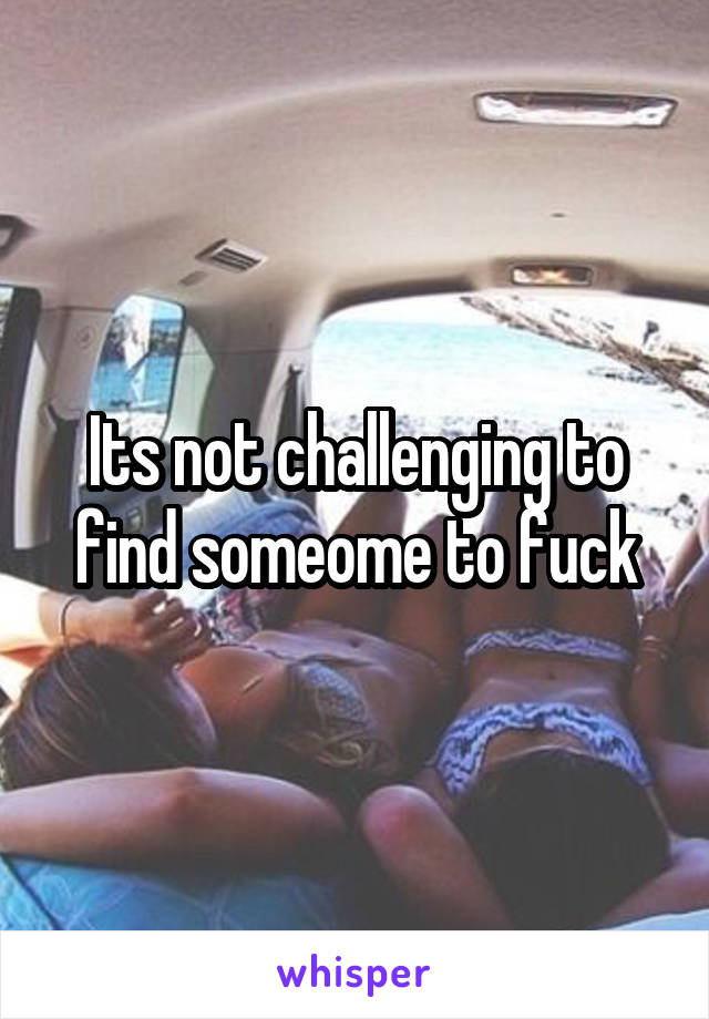 Its not challenging to find someome to fuck