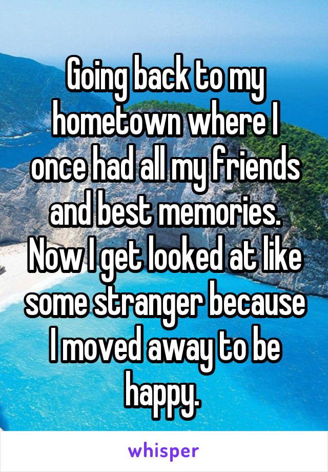 Going back to my hometown where I once had all my friends and best memories. Now I get looked at like some stranger because I moved away to be happy. 