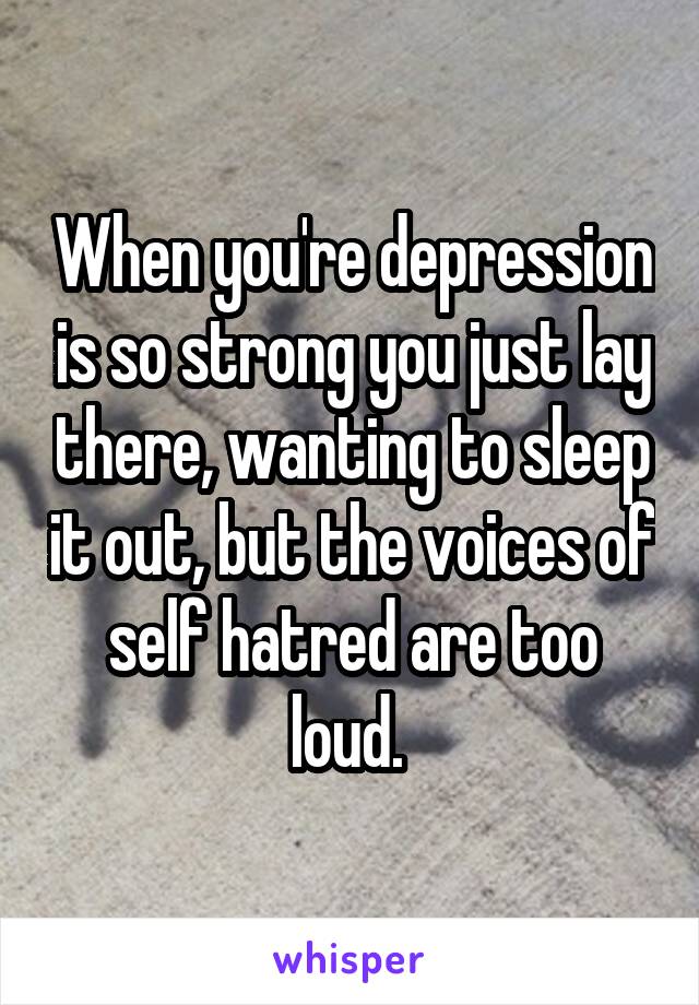 When you're depression is so strong you just lay there, wanting to sleep it out, but the voices of self hatred are too loud. 