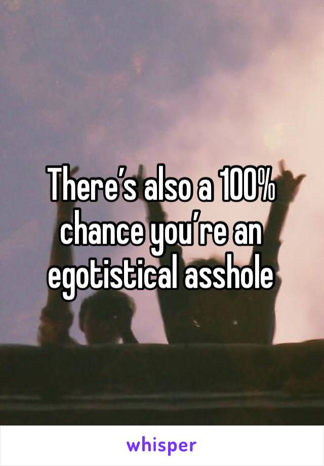 There’s also a 100% chance you’re an egotistical asshole