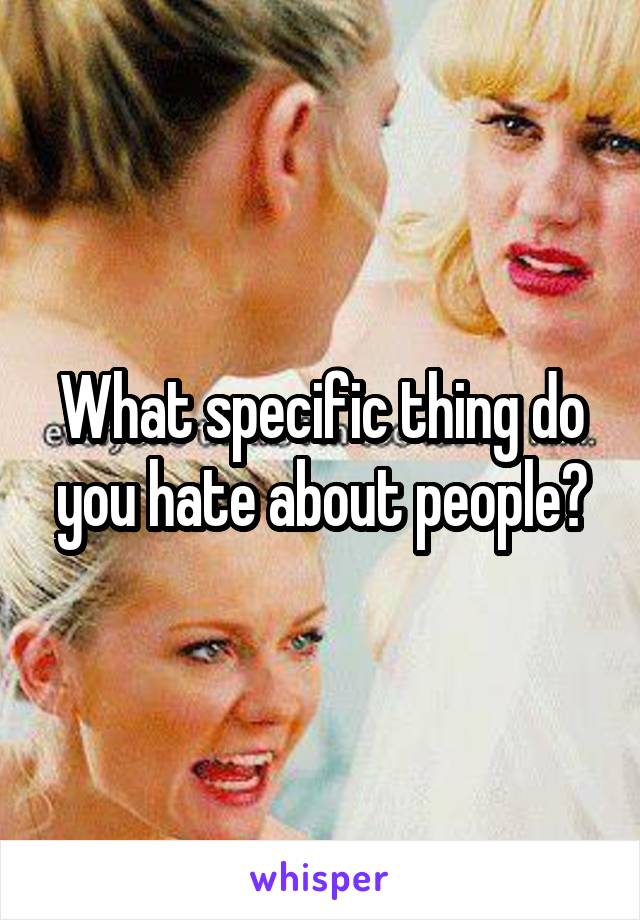 What specific thing do you hate about people?