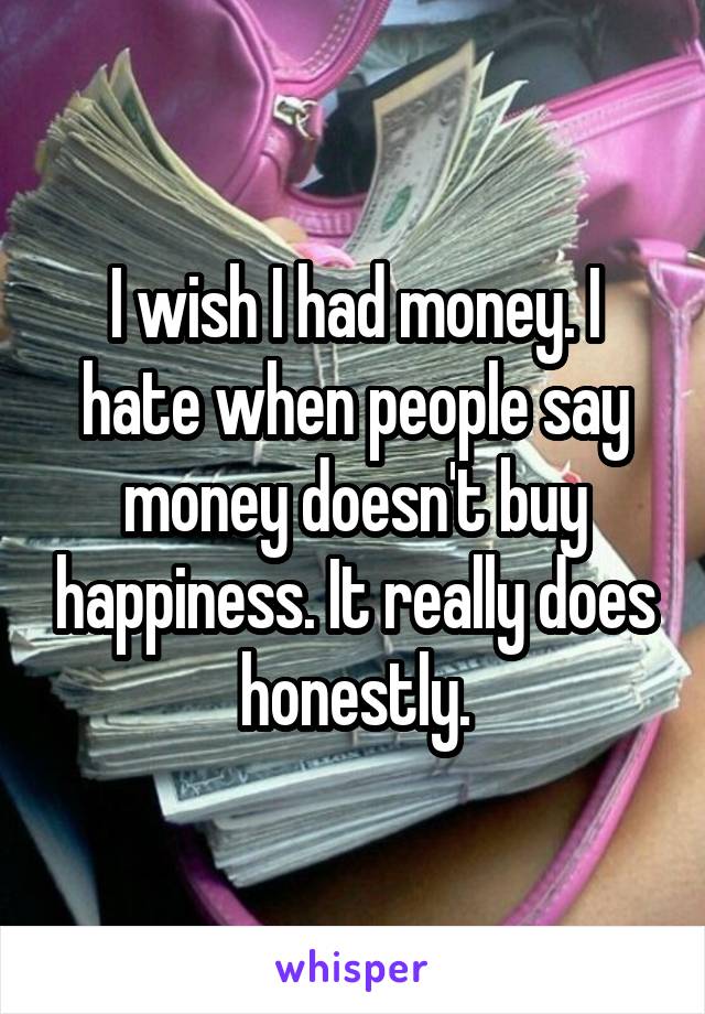 I wish I had money. I hate when people say money doesn't buy happiness. It really does honestly.