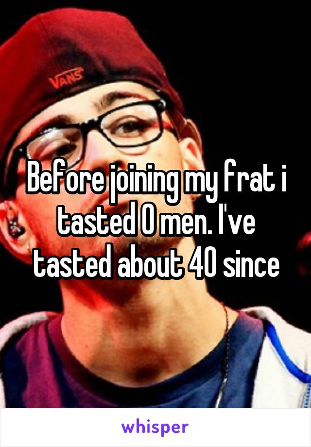 Before joining my frat i tasted 0 men. I've tasted about 40 since