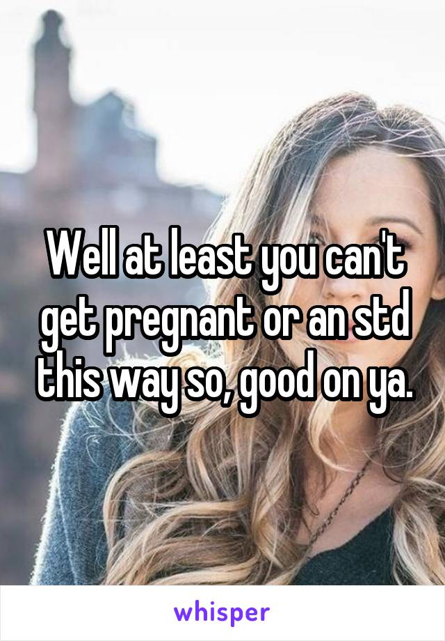 Well at least you can't get pregnant or an std this way so, good on ya.