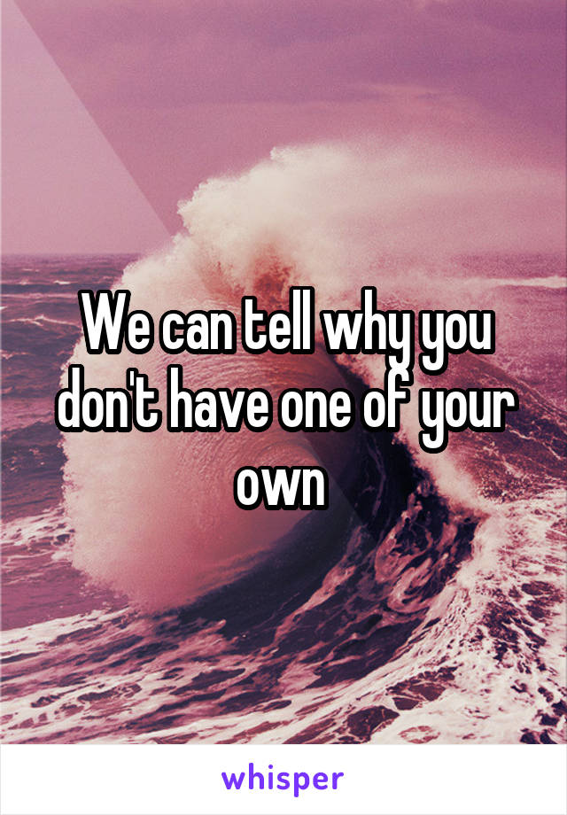 We can tell why you don't have one of your own 