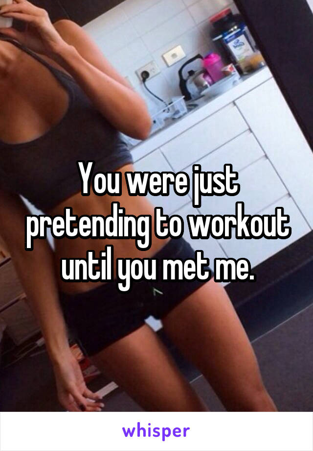 You were just pretending to workout until you met me.