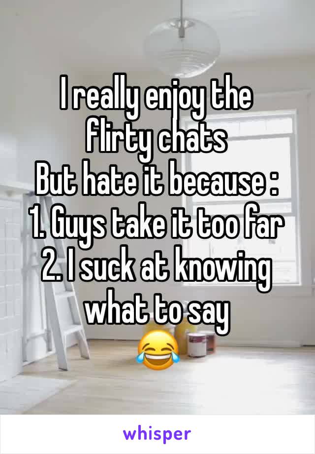 I really enjoy the flirty chats 
But hate it because :
1. Guys take it too far
2. I suck at knowing what to say 
😂