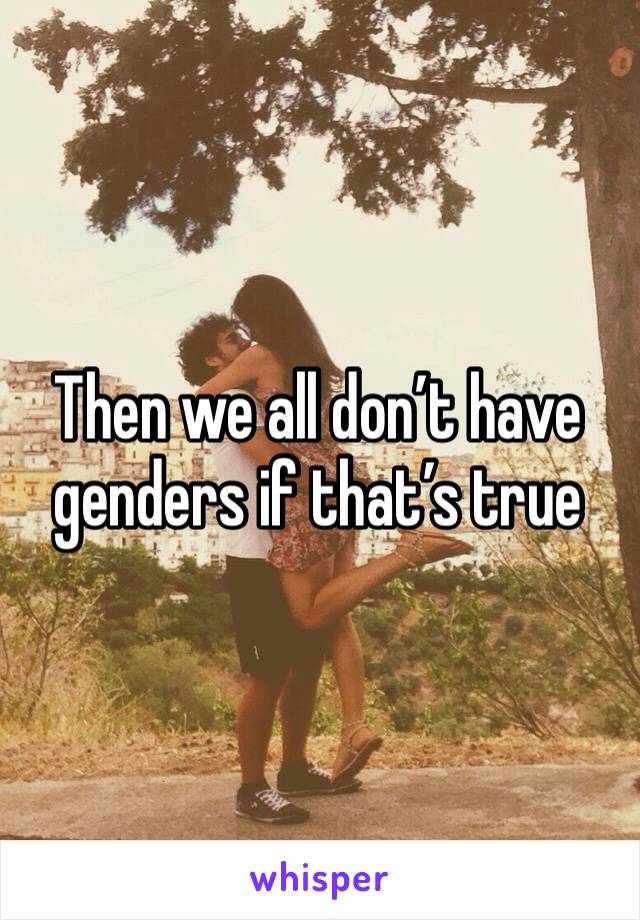 Then we all don’t have genders if that’s true