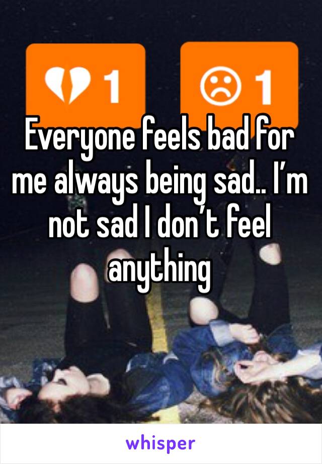 Everyone feels bad for me always being sad.. I’m not sad I don’t feel anything 