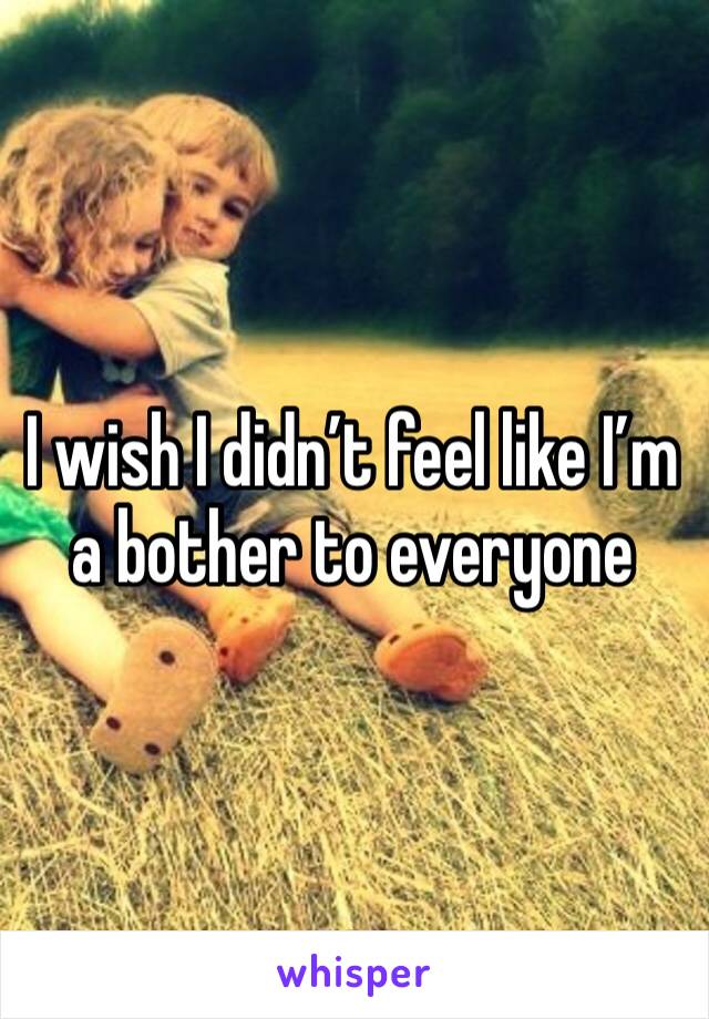 I wish I didn’t feel like I’m a bother to everyone 