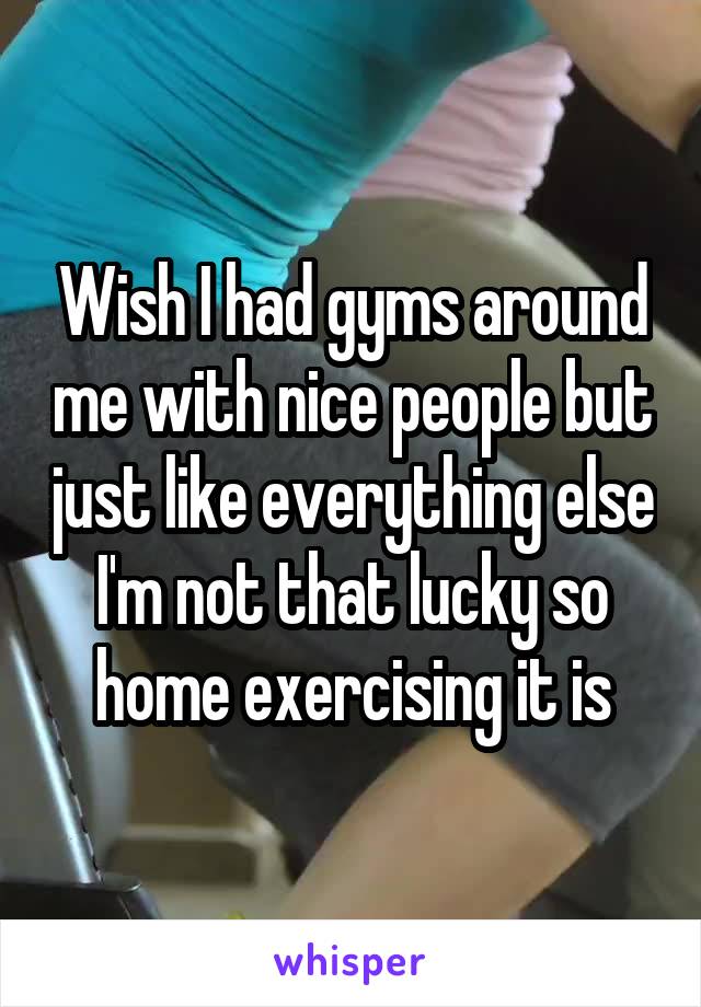 Wish I had gyms around me with nice people but just like everything else I'm not that lucky so home exercising it is