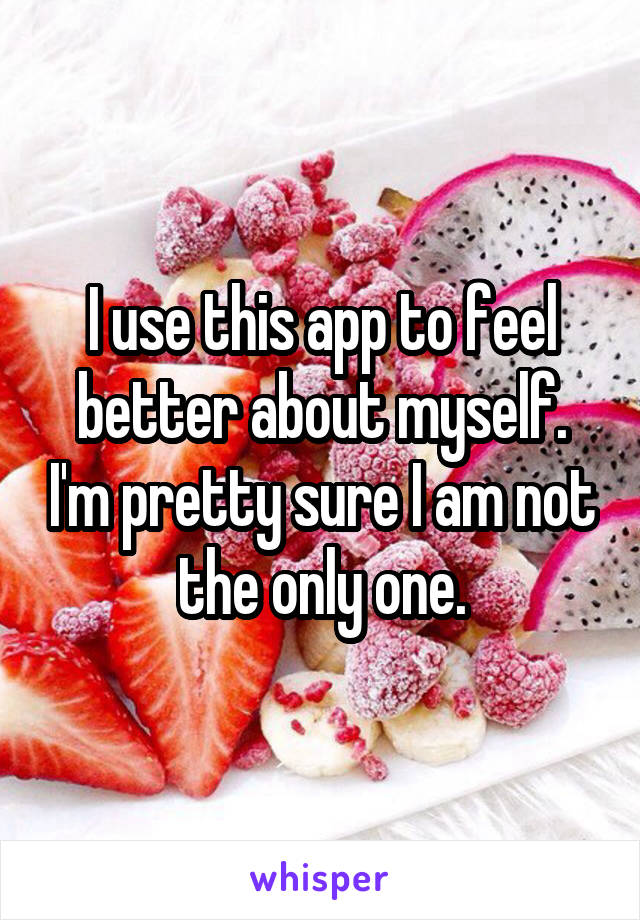 I use this app to feel better about myself. I'm pretty sure I am not the only one.