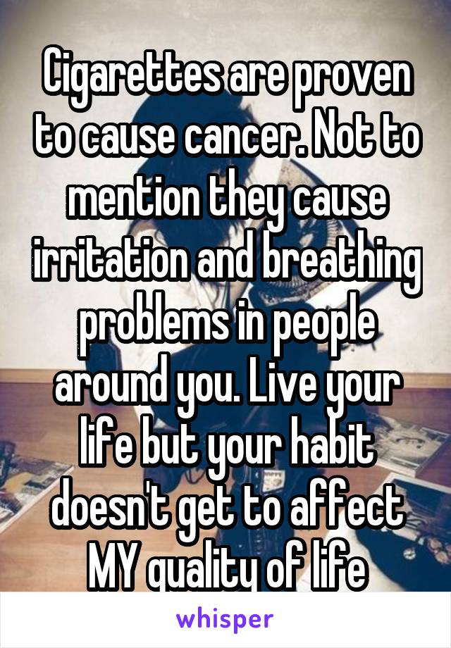 Cigarettes are proven to cause cancer. Not to mention they cause irritation and breathing problems in people around you. Live your life but your habit doesn't get to affect MY quality of life