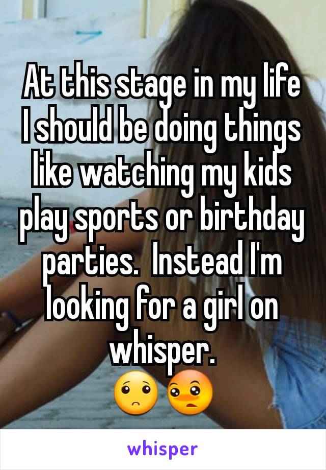 At this stage in my life I should be doing things like watching my kids play sports or birthday parties.  Instead I'm looking for a girl on whisper.
🙁😳