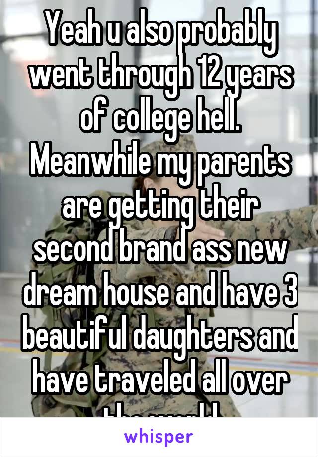 Yeah u also probably went through 12 years of college hell. Meanwhile my parents are getting their second brand ass new dream house and have 3 beautiful daughters and have traveled all over the world