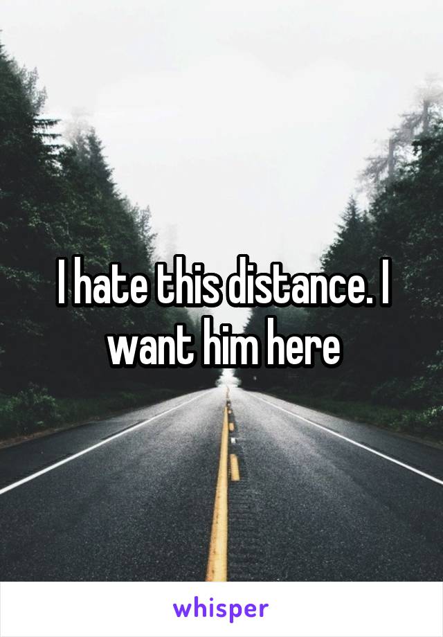 I hate this distance. I want him here