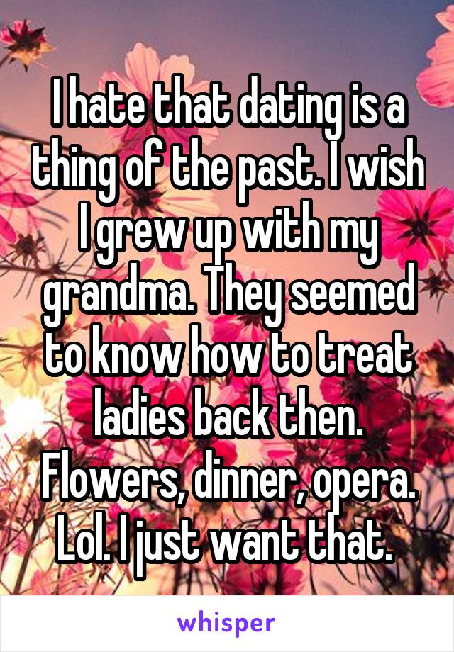 I hate that dating is a thing of the past. I wish I grew up with my grandma. They seemed to know how to treat ladies back then. Flowers, dinner, opera. Lol. I just want that. 