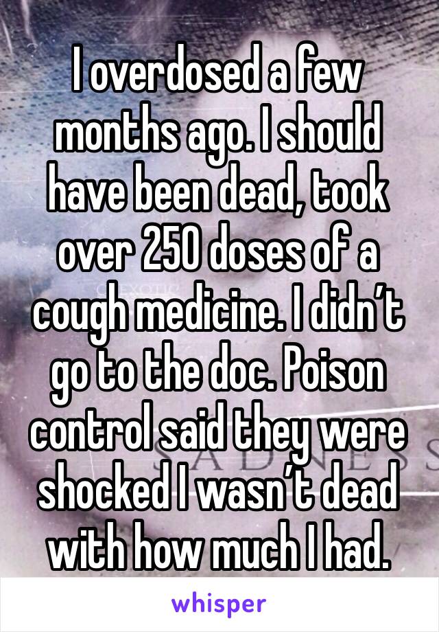 I overdosed a few months ago. I should have been dead, took over 250 doses of a cough medicine. I didn’t go to the doc. Poison control said they were shocked I wasn’t dead with how much I had.