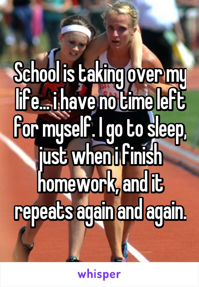 School is taking over my life... i have no time left for myself. I go to sleep, just when i finish homework, and it repeats again and again.