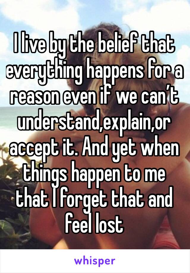 I live by the belief that everything happens for a reason even if we can’t understand,explain,or accept it. And yet when things happen to me that I forget that and feel lost