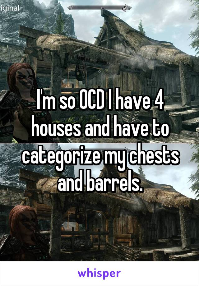 I'm so OCD I have 4 houses and have to categorize my chests and barrels.