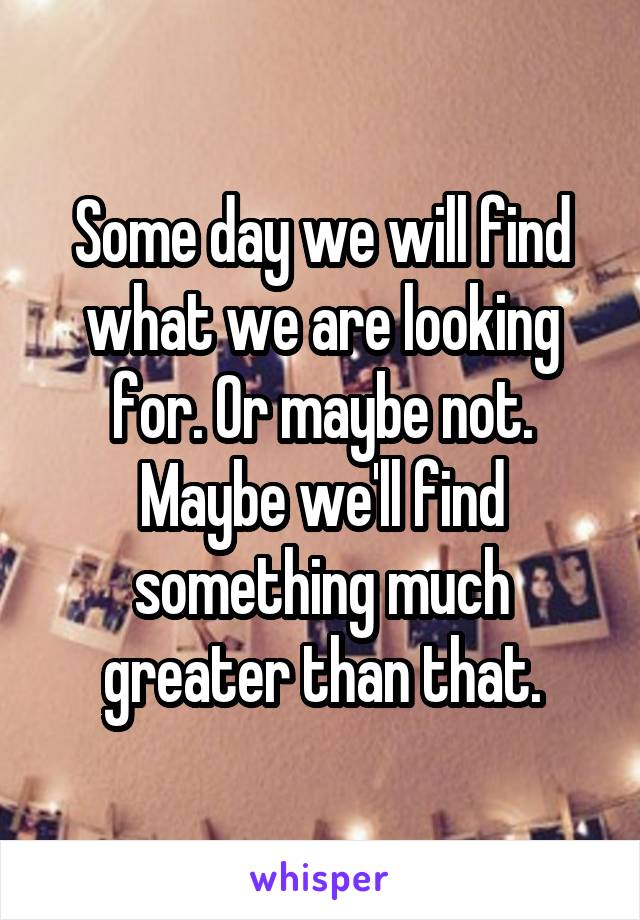 Some day we will find what we are looking for. Or maybe not. Maybe we'll find something much greater than that.