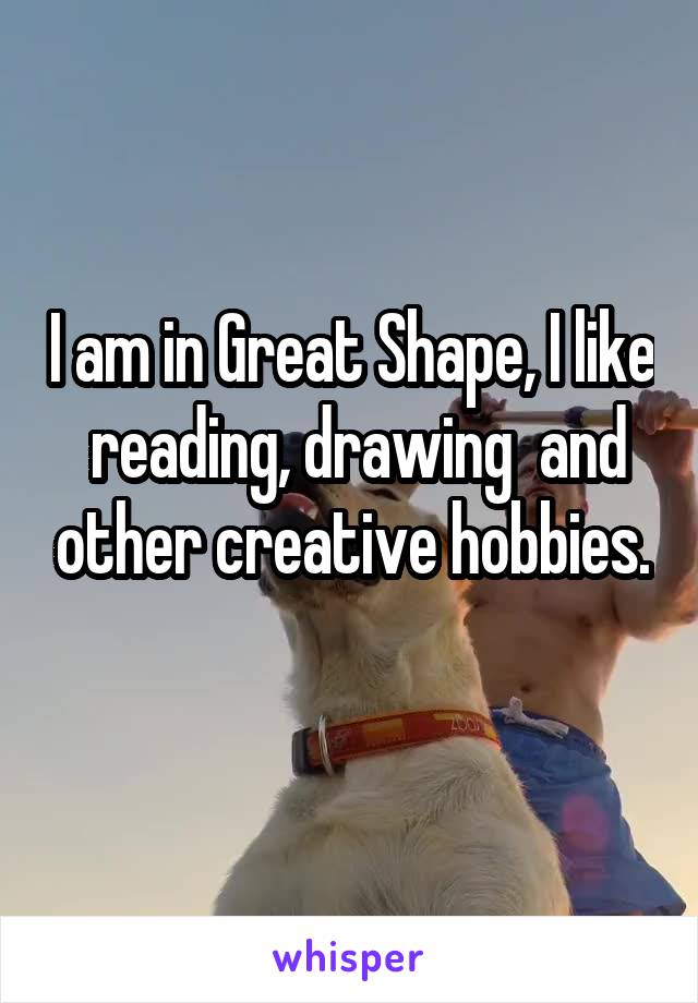 I am in Great Shape, I like  reading, drawing  and other creative hobbies.
