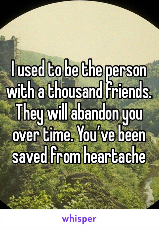 I used to be the person with a thousand friends. They will abandon you over time. You’ve been saved from heartache