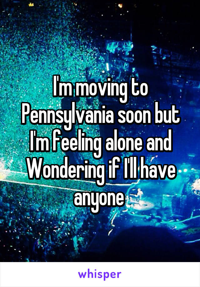 I'm moving to Pennsylvania soon but I'm feeling alone and Wondering if I'll have anyone 