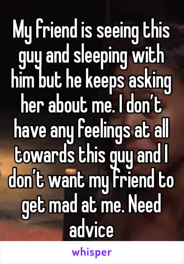 My friend is seeing this guy and sleeping with him but he keeps asking her about me. I don’t have any feelings at all towards this guy and I don’t want my friend to get mad at me. Need advice 