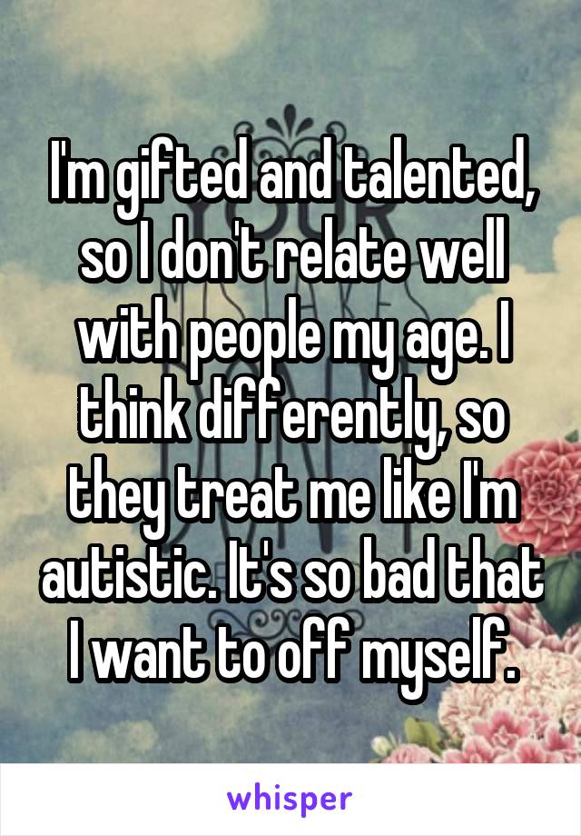 I'm gifted and talented, so I don't relate well with people my age. I think differently, so they treat me like I'm autistic. It's so bad that I want to off myself.