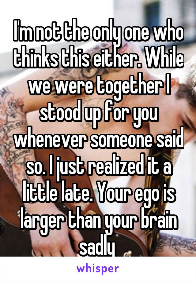 I'm not the only one who thinks this either. While we were together I stood up for you whenever someone said so. I just realized it a little late. Your ego is larger than your brain sadly 