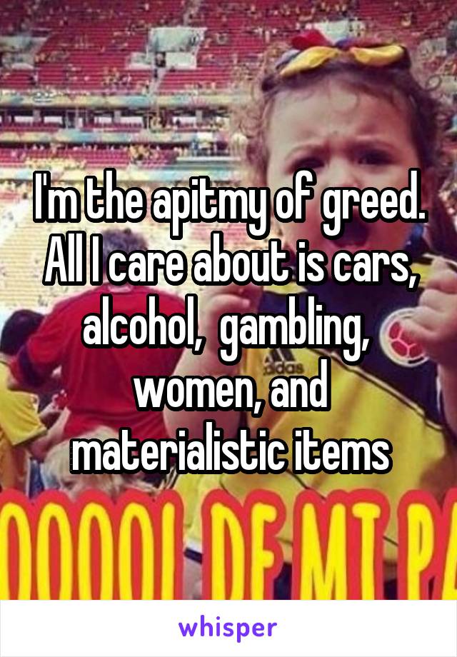 I'm the apitmy of greed. All I care about is cars, alcohol,  gambling,  women, and materialistic items