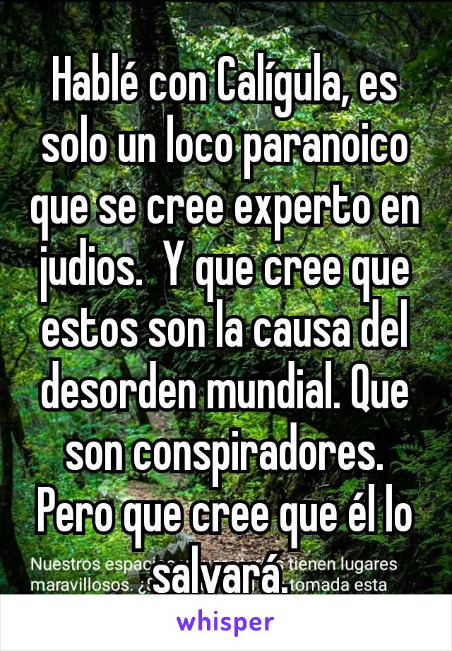 Hablé con Calígula, es solo un loco paranoico que se cree experto en judios.  Y que cree que estos son la causa del desorden mundial. Que son conspiradores. Pero que cree que él lo salvará. 