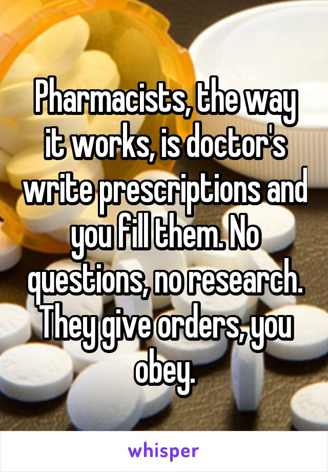 Pharmacists, the way it works, is doctor's write prescriptions and you fill them. No questions, no research. They give orders, you obey.