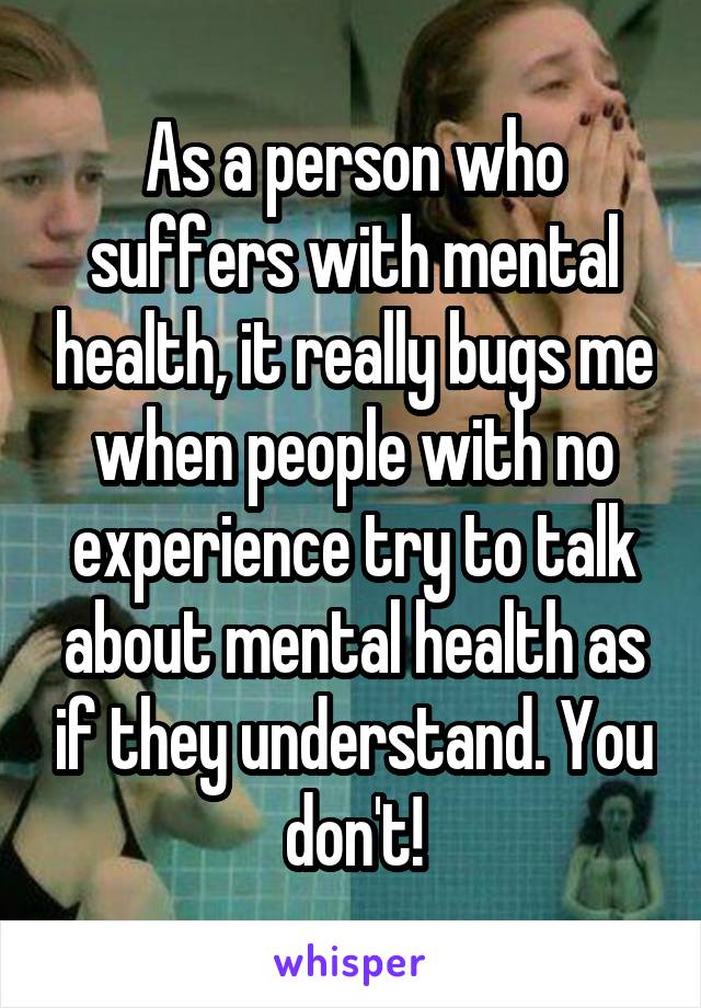 As a person who suffers with mental health, it really bugs me when people with no experience try to talk about mental health as if they understand. You don't!