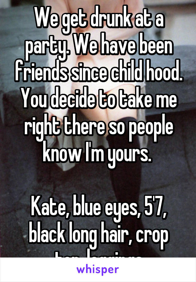 We get drunk at a party. We have been friends since child hood. You decide to take me right there so people know I'm yours. 

Kate, blue eyes, 5'7, black long hair, crop top, leggings