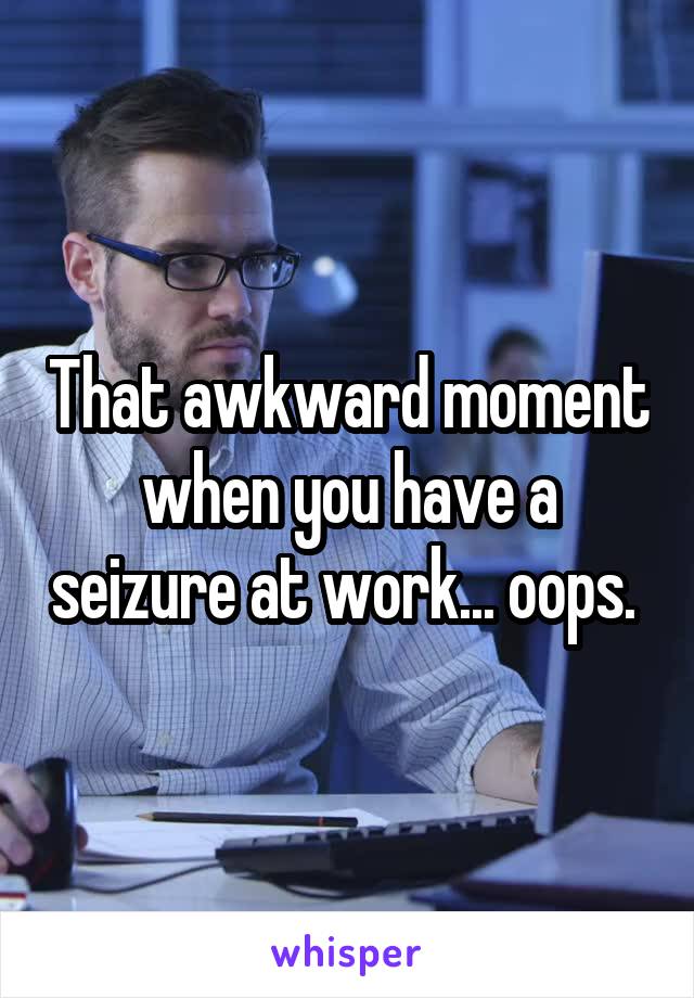That awkward moment when you have a seizure at work... oops. 