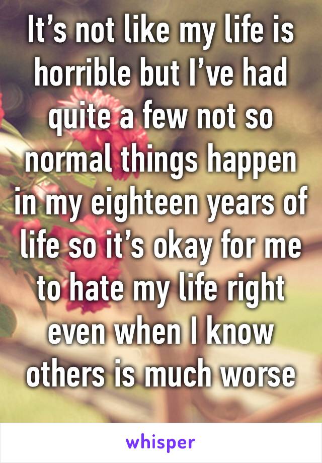 It’s not like my life is horrible but I’ve had quite a few not so normal things happen in my eighteen years of life so it’s okay for me to hate my life right even when I know others is much worse 