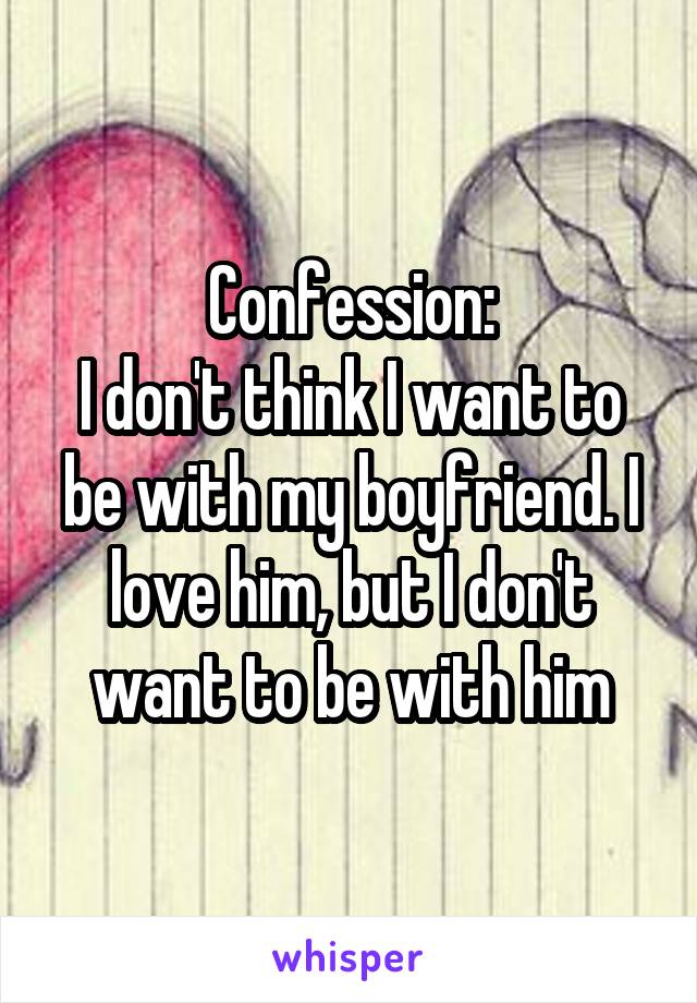 Confession:
I don't think I want to be with my boyfriend. I love him, but I don't want to be with him