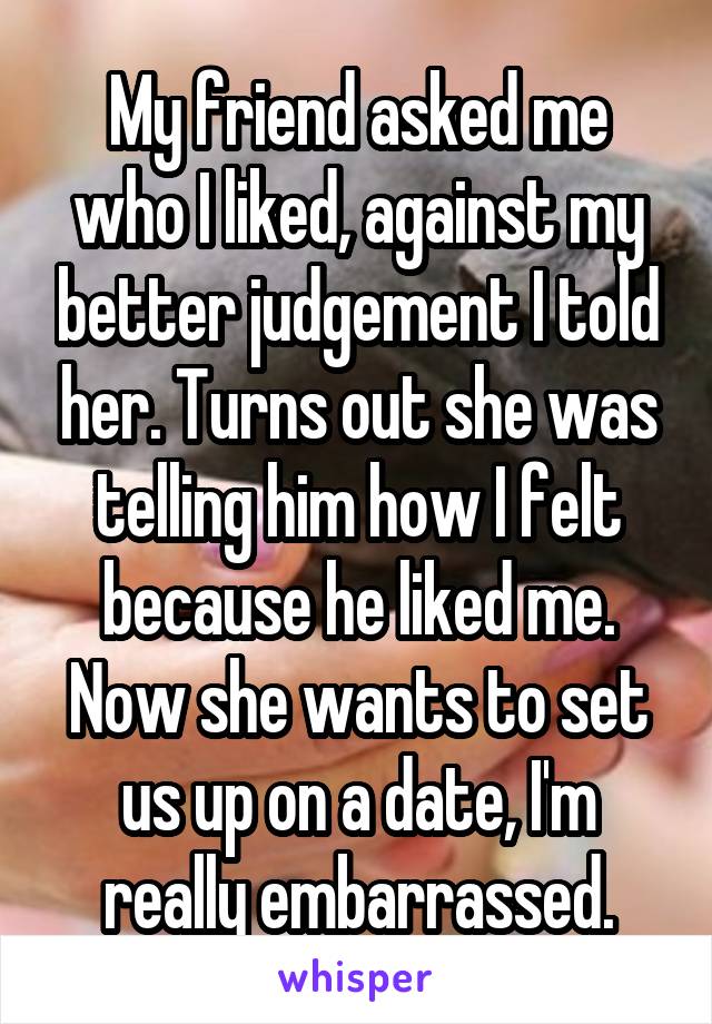 My friend asked me who I liked, against my better judgement I told her. Turns out she was telling him how I felt because he liked me. Now she wants to set us up on a date, I'm really embarrassed.